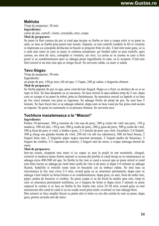 Makluba
Timp de preparare: 30 min
Ingrediente:
carne de pui, cartofi, vinete, conopida, orez, ceapa
Mod de preparare:
Se pune la fiert carnea de pui si cind apa incepe sa fiarba se taie o ceapa solzi si se pune in
oala; se lasa sa fiarba pina puiul este moale. Separat, se taie cartofii rondele la fel si vinetele
si impreuna cu conopida desfacuta in bucati se prajeste bine in ulei. Cind sint toate gata, se ia
o oala mai mare in care se pune in ordinea urmatoare: pe fundul oalei se pun cartofii, apoi
carnea, un strat de orez, conopida si vinetele, iar orez. La urma se ia zeama in care a fiert
puiul si se condimenteaza apoi se adauga peste ingrediente in oala, sa le acopere. Cind este
fiert orezul si nu mai este apa se stinge focul. Se serveste calda, cu iaurt si salata

Tavu Gogsu
Timp de preparare: 50 min
Ingrediente:
un piept de pui, 150 gr orez, 60 ml apa, 1 l lapte, 240 gr zahar, o lingurita chimen
Mod de preparare:
Se fierbe pipetul de pui in apa, pina cind devine fraged. Dupa ce a fiert, se desface de os si se
rupe in fisii. Se lasa deoparte sa se raceasca. Se lasa orezul in apa calduta timp de 2 ore, dupa
care se scurge si se pune in robot, pina se farimiteaza. Se amesteca orezul cu laptele si se lasa
pe foc cinci minute sau pina se ingroasa. Se adauga fisiile de piept de pui. Se mai lasa 5
minute. Se face focul mic si se adauga zaharul, dupa care se lasa vasul pe foc pina cind acesta
se topeste. Se pune in castronele si se presara chimen. Se serveste rece

Tochitura macelareasca a la “Miacori”
Ingrediente:
Pentru 10 persoane: 300 g momite de vita sau de porc, 300 g creier de vitel sau porc, 150 g
maduva, 100 ml ulei, 150 g unt, 500 g ceafa de porc, 200 g gusa de porc, 500 g ceafa de vitel,
500 g ficat de porc si vitel, o limba e porc, 2-3 rinichi de porc sau vitel, Facultativ 2-4 fudulii,
300 g slung sau glanda tiroida de vitel, 250 ml vin alb sec (demisec), 500 ml bere bruna, 2
linguri boia iute, 2 lingurite piper negru macinat proaspat, 2 linguri pudra de busuioac, 2
linguri de cimbru, 2-3 capatani de usturoi, 3 linguri otet de mere, o ceapa intreaga destul de
mare
Mod de preparare:
Intr-un ceaun, neaparat mai mare si cu capac se pun la prajit in unt momitele, slungul,
creierul si maduva taiate foarte marunt si scoasa din pielita si cand incep sa se rumeneasca se
adauga circa 400-500 ml apa. Se fierbe la foc iute si cand a scazut apa se pune uleiul si cand
este bine incins se adauga pe rand intai ceafa de vita si de porc si dupa 5-6 minute se adauga
ficatul, fuduliile si rinichii toate taiat in bucatele cat sa imbuci odata. Se mai lasa sa
clocoteasca la foc iute circa 2-3 min, avand grija sa se amestece permanent, dupa care se
adauga vinul indoit cu berea bruna si se condimenteaza, dupa gust, cu sare, boia de ardei iute,
piper, pudra de busuioc si cimbru. Se pune ceapa si se da focul la mediu spre mic, timp in
care se amesteca permanent tochitura, cu o lingura de lemn si dupa circa 5 minute se pune
capacul la cratita si se lasa sa fiarba la foc foarte mic circa 25-30 min, avand grija sa mai
amestecam din cand in cand si sa nu scada sosul prea mult; eventual se mai adauga bere.
Din usturoi se face mujdei frecat cu putin ulei si stins cu sos din cratita la care se pune, dupa
gust, pentru acreala otet de mere.

24

 