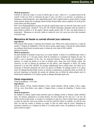 Mod de preparare:
Cartofii se curta de coaja si se pun la fiertin apa cu sare, taiati in 4 , ca pentru piure-ul de
cartofi. Cand s-au fiert se strecoara de apa in care s-au fiert si se strivesc; se amesteca cu
smantana, untul/margarina, sare, piper(dupa gust). Intr-o tigaie/cratita se pune uleiul si ceapa
taiata marunt, dupa care se adauga carnea tocata, boiaua dulce sarea si piperul. Se ia de pe foc
cand carnea este bine prajita.
Intr-o tava dreptunghiulara se pune un strat de cartofi piure apoi un strat de carne apoi un alt
strat de cartofi piure. Atentie!!! Tava NU SE UNGE! Deasupre ultimului strat de cartofi se
pune branza razalita si se da cuptor, flacara medie pentru cam 15 min. sau pana branza se
rumeneste. Musacaua se serveste calda cu salata de rosii, de varza sau orice alta muratura
aveti prin casa.

Mancarica de fasole cu carnati afumati (sau cabanos)
Ingrediente:
500 g fasole alba uscata, 1 ramurica de rozmarin, sare, 500 g rosii cojite (conserva), 3 catei de
usturoi, 5 linguri de untdelemn, 4 fire de salvie uscata, piper negru, o bucata de carnat afumat
sau cabanos taiat bucati (se poate pune si salam de vara, taiat in felii subtiri).
(pentru 4-6 portii)
Mod de preparare:
Se pune fasolea la inmuiat in apa rece, cu o seara inainte. A doua zi se schimba apa veche si
se pune la fiert cu 1 l de apa curata, firul de rozmarin si o jumatate de lingura de sare. Se
fierbe o ora si jumatate, la foc mic. Se strecoara fasolea. Daca rosiile sunt proaspete, se
oparesc, se curata de pielita si se taie in sferturi mici; daca sunt rosii intregi, cojite, din
conserva, se taie in functie de marimea lor (de obicei, sunt lunguiete si mici). Se curata
usturoiul si se taie felii. Ą Se incinge untdelemnul intr-o cratita mare. Se calesc in el
usturoiul si frunzele maruntite de salvie (se gasesc la Plafar). Se adauga rosiile si se calesc
scurt. Se adauga fasolea boabe scursa, se sareaza, se pipereaza, se amesteca bine cu rosiile. Se
serveste impreuna cu bucatile de carnat, de cabanos sau cu feliile de salam prajite scurt in
foarte putin untdelemn. Cui ii place, poate sa adauge deasupra putin otet.

Varza ungureasca
Timp de preparare: 1 h15 min
Ingrediente:
250 gr. kaiser, 250 gr. slanina afumata, 4 buc. cirnati afumati, 100 gr. untura, 4 buc. ceapa,
125 gr. orez, boia dulce, sare, piper, o lingura faina, o ceasca de smantina, 1 bucata varza
murata
Mod de preparare:
Se inabusa in untura cepele taiate pestisori apoi se adauga costita si slanina, taiate cubulete
mici. Se sareaza, pipereaza si se pune boiaua. Se lasa cratita pe foc mic cca ½ de ora. Se
fierbe orezul in apa sarata, se scurge si se stropeste cu apa rece. Intr-o cratita unsa cu grasime
se pune un strat de varza acra tocata, un rind de cirnaciori taiati in rondele, un rind de orez
fiert, un rind de costita si slanina cu ceapa, in fine un ultim rind de varza. Smantana se
amesteca minutios cu o lingura de faina si se toarna peste varza. Se pudreaza cu boia si se
pune cratita la cuptor.

29

 