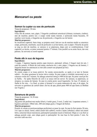 Mancaruri cu peste
Somon la cuptor cu sos de portocale
Timp de preparare: 30 min
Ingrediente:
4 buc file de somon, sare, piper, 3 lingurite condiment amestecat (chimen, rozmarin, cimbru),
ulei de masline; pentru sos: o ceapa verde taiata marunt, o portocala taiata bucatele, 10
masline verzi tocate, o lingurita suc de portocale, o lingurita suc de lamiie
Mod de preparare:
Se incalzeste cuptorul. Intre timp, se prepara sosul. Intr-un vas de marime medie se amesteca
ceapa, portocala, maslinele, sucul de portocale si cel de lamiie, sare si piper. Fileurile de peste
se ung cu ulei de masline, se sareaza si se pipereaza, dupa care se condimenteaza. Cind
cuptorul s-a incins, se pune somonul pentru 17 minute. Este posibil sa nu arate facut, dar este
patruns. Se serveste cu sosul separat.

Peste alb in suc de legume
Ingrediente:
1 ceapa, 1 legatura legume pentru supa (morcov, patrunjel, telina), 2 linguri mari de unt, 1
catel de usturoi, 4 fileuri de cod (salau, merluciu etc.), sare, piper, 1 lingura suc de lamaie, 1
lingurita hrean ras amestecat cu otet (din comert sau preparat pe loc).
Mod de preparare:
Se curata ceapa si se toaca potrivit. Se curata zarzavaturile, se spala si se taie in fasiute
subtiri. - Se pune grasimea la incins intr-o cratita. Se pun ceapa si celelalte zarzavaturi sa se
caleasca vreme de 5 minute. Se adauga usturoiul intreg si 400 ml de apa. Se pune vasul pe foc
sa fiarba. - Se spala fileurile de cod si se usuca intr-un servet. Se sareaza, se pipereaza, se
stropesc cu zeama de lamaie. Se pun in cratita peste sucul legumelor. Se lasa 15 minute sa
fiarba la foc mic. - La final, se pune si hreanul si se gusta mancarea de sare si de piper. Se
serveste cu garnitura de cartofi natur. (In loc de apa, puteti pune 400 ml apa fiarta cu Delikat
sau Vegeta.)

Saramura de peste
Timp de preparare: 1h 30 min
Ingrediente:
2kg peste (de preferat mai multe feluri), 4 ardei grasi, 5 rosii, 2 ardei iuti, 1capatana usturoi, 1
legatura patrunjel, 100ml ulei, 200 otet (dupa gust), 2 linguri de bulion.
Mod de preparare:
Pestele se curata se portioneza(dupa preferinta) se pune la copt. Se pun la fiert pentru 30 min,
5-6 l apa cu uleiul, otetul, ardeii (taiati felii subtiri), rosiile ( taiate cubulete), ardeii iuti (taiati
felii), usturoiul (facut maioneza), patrunjelul (jumatate tocat) si bulionul. Dupa ce s-au fiert se
adauga pestele copt, sare (dupa gust) si patrunjelul. Se mai lasa la fiert pentru 5 min. Se
serveste cald sau rece.

30

 