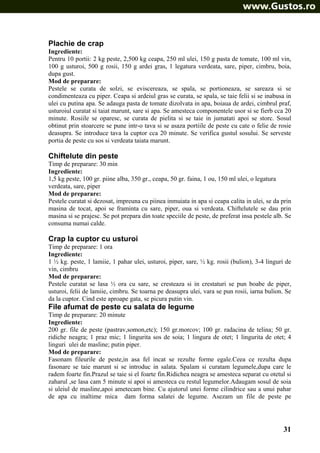 Plachie de crap
Ingrediente:
Pentru 10 portii: 2 kg peste, 2,500 kg ceapa, 250 ml ulei, 150 g pasta de tomate, 100 ml vin,
100 g usturoi, 500 g rosii, 150 g ardei gras, 1 legatura verdeata, sare, piper, cimbru, boia,
dupa gust.
Mod de preparare:
Pestele se curata de solzi, se eviscereaza, se spala, se portioneaza, se sareaza si se
condimenteaza cu piper. Ceapa si ardeiul gras se curata, se spala, se taie felii si se inabusa in
ulei cu putina apa. Se adauga pasta de tomate dizolvata in apa, boiaua de ardei, cimbrul praf,
usturoiul curatat si taiat marunt, sare si apa. Se amesteca componentele usor si se fierb cca 20
minute. Rosiile se oparesc, se curata de pielita si se taie in jumatati apoi se storc. Sosul
obtinut prin stoarcere se pune intr-o tava si se asaza portiile de peste cu cate o felie de rosie
deasupra. Se introduce tava la cuptor cca 20 minute. Se verifica gustul sosului. Se serveste
portia de peste cu sos si verdeata taiata marunt.

Chiftelute din peste
Timp de preparare: 30 min
Ingrediente:
1,5 kg peste, 100 gr. piine alba, 350 gr., ceapa, 50 gr. faina, 1 ou, 150 ml ulei, o legatura
verdeata, sare, piper
Mod de preparare:
Pestele curatat si dezosat, impreuna cu piinea inmuiata in apa si ceapa calita in ulei, se da prin
masina de tocat, apoi se framinta cu sare, piper, oua si verdeata. Chiftelutele se dau prin
masina si se prajesc. Se pot prepara din toate speciile de peste, de preferat insa pestele alb. Se
consuma numai calde.

Crap la cuptor cu usturoi
Timp de preparare: 1 ora
Ingrediente:
1 ½ kg. peste, 1 lamiie, 1 pahar ulei, usturoi, piper, sare, ½ kg. rosii (bulion), 3-4 linguri de
vin, cimbru
Mod de preparare:
Pestele curatat se lasa ½ ora cu sare, se cresteaza si in crestaturi se pun boabe de piper,
usturoi, felii de lamiie, cimbru. Se toarna pe deasupra ulei, vara se pun rosii, iarna bulion. Se
da la cuptor. Cind este aproape gata, se picura putin vin.

File afumat de peste cu salata de legume
Timp de preparare: 20 minute
Ingrediente:
200 gr. file de peste (pastrav,somon,etc); 150 gr.morcov; 100 gr. radacina de telina; 50 gr.
ridiche neagra; 1 praz mic; 1 lingurita sos de soia; 1 lingura de otet; 1 lingurita de otet; 4
linguri ulei de masline; putin piper.
Mod de preparare:
Fasonam fileurile de peste,in asa fel incat se rezulte forme egale.Ceea ce rezulta dupa
fasonare se taie marunt si se introduc in salata. Spalam si curatam legumele,dupa care le
radem foarte fin.Prazul se taie si el foarte fin.Ridichea neagra se amesteca separat cu otetul si
zaharul ,se lasa cam 5 minute si apoi si amesteca cu restul legumelor.Adaugam sosul de soia
si uleiul de masline,apoi ametecam bine. Cu ajutorul unei forme cilindrice sau a unui pahar
de apa cu inaltime mica dam forma salatei de legume. Asezam un file de peste pe

31

 