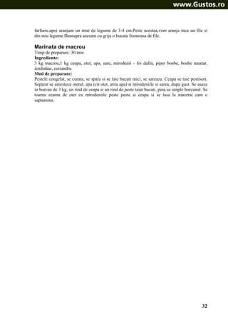 farfurie,apoi aranjam un strat de legume de 3-4 cm.Peste acestea,vom aranja inca un file si
din nou legume.Deasupra asezam cu grija o bucata frumoasa de file.

Marinata de macrou
Timp de preparare: 30 min
Ingrediente:
3 kg macrou,1 kg ceapa, otet, apa, sare, mirodenii - foi dafin, piper boabe, boabe mustar,
ienibahar, coriandru
Mod de preparare:
Pestele congelat, se curata, se spala si se taie bucati mici, se sareaza. Ceapa se taie pestisori.
Separat se amesteca otetul, apa (cit otet, atita apa) si mirodeniile si sarea, dupa gust. Se asaza
in borcan de 3 kg, un rind de ceapa si un rind de peste taiat bucati, pina se umple borcanul. Se
toarna zeama de otet cu mirodeniile peste peste si ceapa si se lasa la macerat cam o
saptamina.

32

 