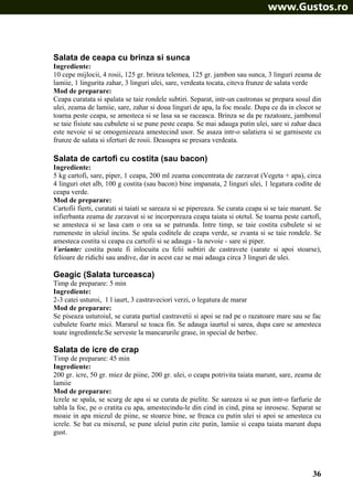 Salata de ceapa cu brinza si sunca
Ingrediente:
10 cepe mijlocii, 4 rosii, 125 gr. brinza telemea, 125 gr. jambon sau sunca, 3 linguri zeama de
lamiie, 1 lingurita zahar, 3 linguri ulei, sare, verdeata tocata, citeva frunze de salata verde
Mod de preparare:
Ceapa curatata si spalata se taie rondele subtiri. Separat, intr-un castronas se prepara sosul din
ulei, zeama de lamiie, sare, zahar si doua linguri de apa, la foc moale. Dupa ce da in clocot se
toarna peste ceapa, se amesteca si se lasa sa se raceasca. Brinza se da pe razatoare, jambonul
se taie fisiute sau cubulete si se pune peste ceapa. Se mai adauga putin ulei, sare si zahar daca
este nevoie si se omogenizeaza amestecind usor. Se asaza intr-o salatiera si se garniseste cu
frunze de salata si sferturi de rosii. Deasupra se presara verdeata.

Salata de cartofi cu costita (sau bacon)
Ingrediente:
5 kg cartofi, sare, piper, 1 ceapa, 200 ml zeama concentrata de zarzavat (Vegeta + apa), circa
4 linguri otet alb, 100 g costita (sau bacon) bine impanata, 2 linguri ulei, 1 legatura codite de
ceapa verde.
Mod de preparare:
Cartofii fierti, curatati si taiati se sareaza si se pipereaza. Se curata ceapa si se taie marunt. Se
infierbanta zeama de zarzavat si se incorporeaza ceapa taiata si otetul. Se toarna peste cartofi,
se amesteca si se lasa cam o ora sa se patrunda. Intre timp, se taie costita cubulete si se
rumeneste in uleiul incins. Se spala coditele de ceapa verde, se zvanta si se taie rondele. Se
amesteca costita si ceapa cu cartofii si se adauga - la nevoie - sare si piper.
Variante: costita poate fi inlocuita cu felii subtiri de castravete (sarate si apoi stoarse),
felioare de ridichi sau andive, dar in acest caz se mai adauga circa 3 linguri de ulei.

Geagic (Salata turceasca)
Timp de preparare: 5 min
Ingrediente:
2-3 catei usturoi, 1 l iaurt, 3 castraveciori verzi, o legatura de marar
Mod de preparare:
Se piseaza usturoiul, se curata partial castravetii si apoi se rad pe o razatoare mare sau se fac
cubulete foarte mici. Mararul se toaca fin. Se adauga iaurtul si sarea, dupa care se amesteca
toate ingredintele.Se serveste la mancarurile grase, in special de berbec.

Salata de icre de crap
Timp de preparare: 45 min
Ingrediente:
200 gr. icre, 50 gr. miez de piine, 200 gr. ulei, o ceapa potrivita taiata marunt, sare, zeama de
lamiie
Mod de preparare:
Icrele se spala, se scurg de apa si se curata de pielite. Se sareaza si se pun intr-o farfurie de
tabla la foc, pe o cratita cu apa, amestecindu-le din cind in cind, pina se inrosesc. Separat se
moaie in apa miezul de piine, se stoarce bine, se freaca cu putin ulei si apoi se amesteca cu
icrele. Se bat cu mixerul, se pune uleiul putin cite putin, lamiie si ceapa taiata marunt dupa
gust.

36

 