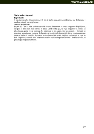 Salata de ciuperci
Ingrediente:
1 kg ciuperci albe (champinion), 2-3 foi de dafin, sare, piper, untdelemn, suc de lamaie, 1
catel de usturoi, patrunjel verde.
Mod de preparare:
Se pun 1,5 l apa la fiert, cu foile de dafin si sarea. Intre timp, se curata ciupercile de picioruse,
se spala si daca sunt mari se taie in doua. Cand fierbe apa, se baga ciupercile si se lasa sa
clocoteasca, pana ce se inmoaie. Se strecoara si se aseaza intr-un castron. - Separat, se
amesteca untdelemnul cu sucul de lamaie, sarea, piperul si usturoiul dat pe razatoarea mica,
pana se obtine o emulsie. Se toarna peste ciuperci (se poate lungi cu putina apa in care au
fiert ciupercile) cat sunt inca fierbinti si se lasa o ora sa se patrunda bine. Cand se servesc, se
presara pe ele patrunjel tocat.

37

 