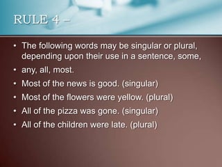 RULE 4 –
• The following words may be singular or plural,
depending upon their use in a sentence, some,
• any, all, most.
• Most of the news is good. (singular)
• Most of the flowers were yellow. (plural)
• All of the pizza was gone. (singular)
• All of the children were late. (plural)
 