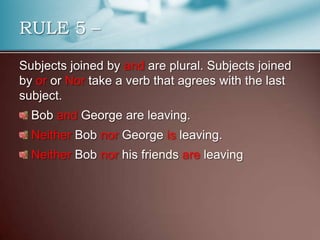 Subjects joined by and are plural. Subjects joined
by or or Nor take a verb that agrees with the last
subject.
Bob and George are leaving.
Neither Bob nor George is leaving.
Neither Bob nor his friends are leaving
RULE 5 –
 