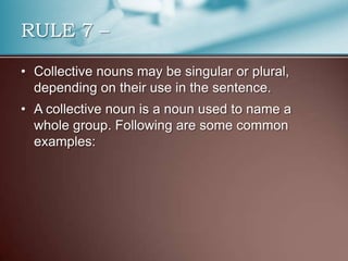 • Collective nouns may be singular or plural,
depending on their use in the sentence.
• A collective noun is a noun used to name a
whole group. Following are some common
examples:
RULE 7 –
 