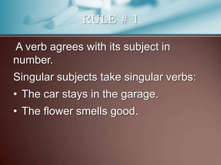 RULE # 1
A verb agrees with its subject in
number.
Singular subjects take singular verbs:
• The car stays in the garage.
• The flower smells good.
 