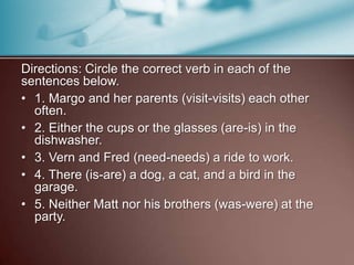 Directions: Circle the correct verb in each of the
sentences below.
• 1. Margo and her parents (visit-visits) each other
often.
• 2. Either the cups or the glasses (are-is) in the
dishwasher.
• 3. Vern and Fred (need-needs) a ride to work.
• 4. There (is-are) a dog, a cat, and a bird in the
garage.
• 5. Neither Matt nor his brothers (was-were) at the
party.
 