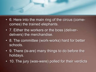 • 6. Here into the main ring of the circus (come-
comes) the trained elephants.
• 7. Either the workers or the boss (deliver-
delivers) the merchandise.
• 8. The committee (work-works) hard for better
schools.
• 9. There (is-are) many things to do before the
holidays.
• 10. The jury (was-were) polled for their verdicts
 