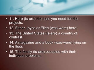 • 11. Here (is-are) the nails you need for the
projects.
• 12. Either Joyce or Ellen (was-were) here.
• 13. The United States (is-are) a country of
contrast.
• 14. A magazine and a book (was-were) lying on
the floor.
• 15. The family (is-are) occupied with their
individual problems.
 