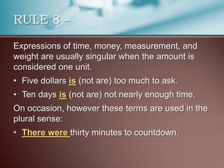 Expressions of time, money, measurement, and
weight are usually singular when the amount is
considered one unit.
• Five dollars is (not are) too much to ask.
• Ten days is (not are) not nearly enough time.
On occasion, however these terms are used in the
plural sense:
• There were thirty minutes to countdown.
RULE 8 –
 
