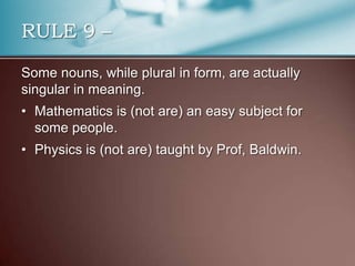 Some nouns, while plural in form, are actually
singular in meaning.
• Mathematics is (not are) an easy subject for
some people.
• Physics is (not are) taught by Prof, Baldwin.
RULE 9 –
 