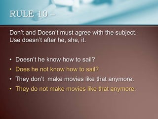 Don’t and Doesn’t must agree with the subject.
Use doesn’t after he, she, it.
• Doesn’t he know how to sail?
• Does he not know how to sail?
• They don’t make movies like that anymore.
• They do not make movies like that anymore.
RULE 10 –
 
