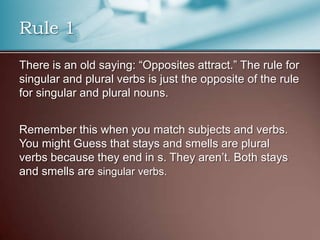 Rule 1
There is an old saying: “Opposites attract.” The rule for
singular and plural verbs is just the opposite of the rule
for singular and plural nouns.
Remember this when you match subjects and verbs.
You might Guess that stays and smells are plural
verbs because they end in s. They aren’t. Both stays
and smells are singular verbs.
 
