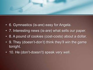 • 6. Gymnastics (is-are) easy for Angela.
• 7. Interesting news (is-are) what sells our paper.
• 8. A pound of cookies (cost-costs) about a dollar.
• 9. They (doesn’t-don’t) think they’ll win the game
tonight.
• 10. He (don’t-doesn’t) speak very well.
 