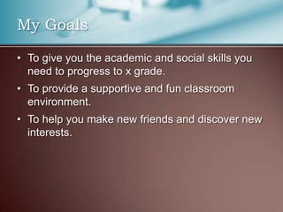 My Goals
• To give you the academic and social skills you
need to progress to x grade.
• To provide a supportive and fun classroom
environment.
• To help you make new friends and discover new
interests.
 