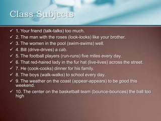 Class Subjects
 1. Your friend (talk-talks) too much.
 2. The man with the roses (look-looks) like your brother.
 3. The women in the pool (swim-swims) well.
 4. Bill (drive-drives) a cab.
 5. The football players (run-runs) five miles every day.
 6. That red-haired lady in the fur hat (live-lives) across the street.
 7. He (cook-cooks) dinner for his family.
 8. The boys (walk-walks) to school every day.
 9. The weather on the coast (appear-appears) to be good this
weekend.
 10. The center on the basketball team (bounce-bounces) the ball too
high
 