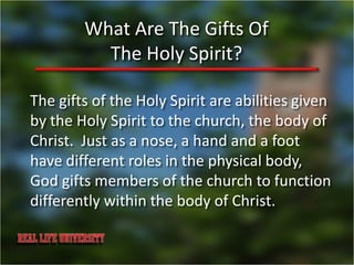 What Are The Gifts Of
          The Holy Spirit?

The gifts of the Holy Spirit are abilities given
by the Holy Spirit to the church, the body of
Christ. Just as a nose, a hand and a foot
have different roles in the physical body,
God gifts members of the church to function
differently within the body of Christ.
 