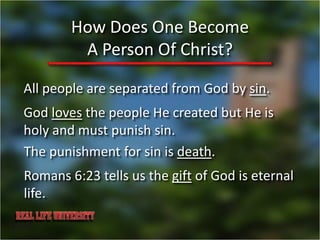 How Does One Become
         A Person Of Christ?

All people are separated from God by sin.
God loves the people He created but He is
holy and must punish sin.
The punishment for sin is death.
Romans 6:23 tells us the gift of God is eternal
life.
 