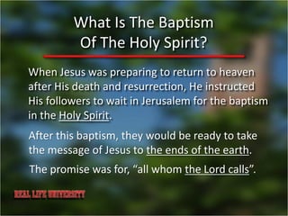 What Is The Baptism
         Of The Holy Spirit?
When Jesus was preparing to return to heaven
after His death and resurrection, He instructed
His followers to wait in Jerusalem for the baptism
in the Holy Spirit.
After this baptism, they would be ready to take
the message of Jesus to the ends of the earth.
The promise was for, “all whom the Lord calls”.
 