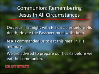 Communion: Remembering
       Jesus In All Circumstances

On Jesus’ last night with His disciples before His
death, He ate the Passover meal with them.
Jesus commanded us to eat this meal in His
memory.
We are advised to prepare our hearts before we
eat the communion.
 