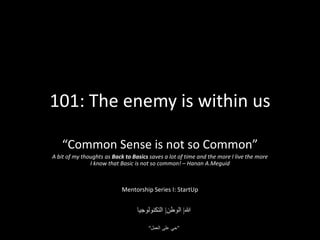 101: The enemy is within us

    “Common Sense is not so Common”
A bit of my thoughts as Back to Basics saves a lot of time and the more I live the more
               I know that Basic is not so common! – Hanan A.Meguid



                            Mentorship Series I: StartUp
 
