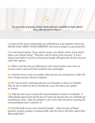 71 
Do you know of a great article or book someone would like to know about? 
If so, take the time to share it. 
72) Some of the closest relationships you will build are at get-togethers where you 
NEVER TALK ABOUT YOUR COMPANY. Get to know people on a personal level. 
73) I am fond of saying: “If you ask for money, you will get advice; if you ask for 
advice, you will get money.” Therefore, ask for advice from everyone. It won’t 
always come back in the form of money but people will appreciate the fact that you 
value their opinion. 
74) When is the last time you followed up with a hand-written note? Do it on 
occasion when a personal touch would be most meaningful. 
75) Actively strive to meet new people; unless you do, your perspectives on life will 
never change and you will grow stagnant. 
76) Be “top of mind” and frequently post new thoughts or advice on LinkedIn. 
Also, be sure to check the box at the bottom so you can share your update 
on Twitter. 
77) Take the time to give a heart-felt recommendation to others on LinkedIn. It 
will be deeply appreciated and the law of reciprocity dictates that you will likely get 
something in return. Take the initiative to do it even when the person receiving the 
recommendation hasn’t asked for it! 
78) Provide leads to your own network of people – when you hear of board 
positions, projects, groups or business leads, take the time to tell others about them. 
Most people don’t. 
 