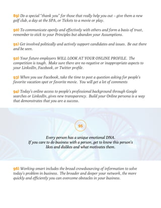 89) Do a special “thank you” for those that really help you out – give them a new 
golf club, a day at the SPA, or Tickets to a movie or play. 
90) To communicate openly and effectively with others and form a basis of trust, 
remember to stick to your Principles but abandon your Assumptions. 
91) Get involved politically and actively support candidates and issues. Be out there 
and be seen. 
92) Your future employers WILL LOOK AT YOUR ONLINE PROFILE. The 
competition is tough. Make sure there are no negative or inappropriate aspects to 
your LinkedIn, Facebook, or Twitter profile. 
93) When you use Facebook, take the time to post a question asking for people’s 
favorite vacation spot or favorite movie. You will get a lot of comments 
94) Today’s online access to people’s professional background through Google 
searches or LinkedIn, gives new transparency. Build your Online persona is a way 
that demonstrates that you are a success. 
95 
Every person has a unique emotional DNA. 
If you care to do business with a person, get to know this person’s 
likes and dislikes and what motivates them. 
96) Working smart includes the broad crowdsourcing of information to solve 
today’s problem in business. The broader and deeper your network, the more 
quickly and efficiently you can overcome obstacles in your business. 
 