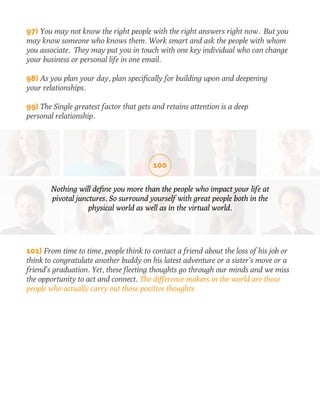 97) You may not know the right people with the right answers right now. But you 
may know someone who knows them. Work smart and ask the people with whom 
you associate. They may put you in touch with one key individual who can change 
your business or personal life in one email. 
98) As you plan your day, plan specifically for building upon and deepening 
your relationships. 
99) The Single greatest factor that gets and retains attention is a deep 
personal relationship. 
100 
Nothing will define you more than the people who impact your life at 
pivotal junctures. So surround yourself with great people both in the 
physical world as well as in the virtual world. 
101) From time to time, people think to contact a friend about the loss of his job or 
think to congratulate another buddy on his latest adventure or a sister’s move or a 
friend’s graduation. Yet, these fleeting thoughts go through our minds and we miss 
the opportunity to act and connect. The difference makers in the world are those 
people who actually carry out those positive thoughts. 
 