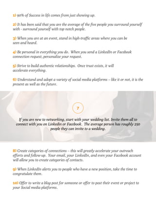 1) 90% of Success in life comes from just showing up. 
2) It has been said that you are the average of the five people you surround yourself 
with - surround yourself with top notch people. 
3) When you are at an event, stand in high-traffic areas where you can be 
seen and heard. 
4) Be personal in everything you do. When you send a LinkedIn or Facebook 
connection request, personalize your request. 
5) Strive to build authentic relationships. Once trust exists, it will 
accelerate everything. 
6) Understand and adopt a variety of social media platforms – like it or not, it is the 
present as well as the future. 
7 
If you are new to networking, start with your wedding list. Invite them all to 
connect with you on Linkedin or Facebook. The average person has roughly 250 
people they can invite to a wedding. 
8) Create categories of connections – this will greatly accelerate your outreach 
efforts and follow-up. Your email, your LinkedIn, and even your Facebook account 
will allow you to create categories of contacts. 
9) When LinkedIn alerts you to people who have a new position, take the time to 
congratulate them. 
10) Offer to write a blog post for someone or offer to post their event or project to 
your Social media platforms. 
 