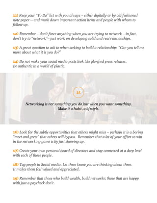 11) Keep your “To Do” list with you always – either digitally or by old-fashioned 
note paper -- and mark down important action items and people with whom to 
follow up. 
12) Remember – don’t force anything when you are trying to network – in fact, 
don’t try to “network”– just work on developing solid and real relationships. 
13) A great question to ask to when seeking to build a relationship: “Can you tell me 
more about what it is you do?” 
14) Do not make your social media posts look like glorified press releases. 
Be authentic in a world of plastic. 
15 
Networking is not something you do just when you want something. 
Make it a habit, a lifestyle. 
16) Look for the subtle opportunities that others might miss – perhaps it is a boring 
“meet and greet” that others will bypass. Remember that a lot of your effort to win 
in the networking game is by just showing up. 
17) Create your own personal board of directors and stay connected at a deep level 
with each of those people. 
18) Tag people in Social media. Let them know you are thinking about them. 
It makes them feel valued and appreciated. 
19) Remember that those who build wealth, build networks; those that are happy 
with just a paycheck don’t. 
 