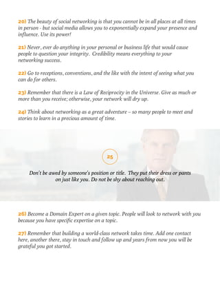 20) The beauty of social networking is that you cannot be in all places at all times 
in person - but social media allows you to exponentially expand your presence and 
influence. Use its power! 
21) Never, ever do anything in your personal or business life that would cause 
people to question your integrity. Credibility means everything to your 
networking success. 
22) Go to receptions, conventions, and the like with the intent of seeing what you 
can do for others. 
23) Remember that there is a Law of Reciprocity in the Universe. Give as much or 
more than you receive; otherwise, your network will dry up. 
24) Think about networking as a great adventure – so many people to meet and 
stories to learn in a precious amount of time. 
25 
Don’t be awed by someone’s position or title. They put their dress or pants 
on just like you. Do not be shy about reaching out. 
26) Become a Domain Expert on a given topic. People will look to network with you 
because you have specific expertise on a topic. 
27) Remember that building a world-class network takes time. Add one contact 
here, another there, stay in touch and follow up and years from now you will be 
grateful you got started. 
 