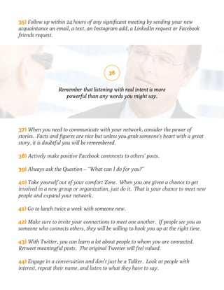35) Follow up within 24 hours of any significant meeting by sending your new 
acquaintance an email, a text, an Instagram add, a LinkedIn request or Facebook 
friends request. 
36 
Remember that listening with real intent is more 
powerful than any words you might say. 
37) When you need to communicate with your network, consider the power of 
stories. Facts and figures are nice but unless you grab someone’s heart with a great 
story, it is doubtful you will be remembered. 
38) Actively make positive Facebook comments to others’ posts. 
39) Always ask the Question – “What can I do for you?” 
40) Take yourself out of your comfort Zone. When you are given a chance to get 
involved in a new group or organization, just do it. That is your chance to meet new 
people and expand your network. 
41) Go to lunch twice a week with someone new. 
42) Make sure to invite your connections to meet one another. If people see you as 
someone who connects others, they will be willing to hook you up at the right time. 
43) With Twitter, you can learn a lot about people to whom you are connected. 
Retweet meaningful posts. The original Tweeter will feel valued. 
44) Engage in a conversation and don’t just be a Talker. Look at people with 
interest, repeat their name, and listen to what they have to say. 
 