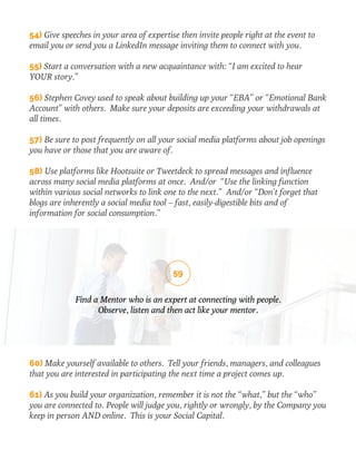 54) Give speeches in your area of expertise then invite people right at the event to 
email you or send you a LinkedIn message inviting them to connect with you. 
55) Start a conversation with a new acquaintance with: “I am excited to hear 
YOUR story.” 
56) Stephen Covey used to speak about building up your “EBA” or “Emotional Bank 
Account” with others. Make sure your deposits are exceeding your withdrawals at 
all times. 
57) Be sure to post frequently on all your social media platforms about job openings 
you have or those that you are aware of. 
58) Use platforms like Hootsuite or Tweetdeck to spread messages and influence 
across many social media platforms at once. And/or “Use the linking function 
within various social networks to link one to the next.” And/or “Don’t forget that 
blogs are inherently a social media tool – fast, easily-digestible bits and of 
information for social consumption.” 
59 
Find a Mentor who is an expert at connecting with people. 
Observe, listen and then act like your mentor. 
60) Make yourself available to others. Tell your friends, managers, and colleagues 
that you are interested in participating the next time a project comes up. 
61) As you build your organization, remember it is not the “what,” but the “who” 
you are connected to. People will judge you, rightly or wrongly, by the Company you 
keep in person AND online. This is your Social Capital. 
 