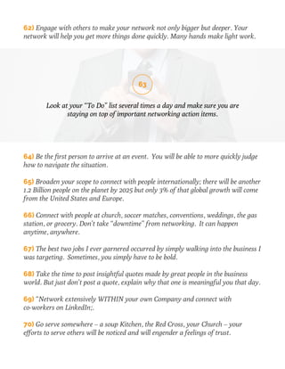 62) Engage with others to make your network not only bigger but deeper. Your 
network will help you get more things done quickly. Many hands make light work. 
63 
Look at your “To Do” list several times a day and make sure you are 
staying on top of important networking action items. 
64) Be the first person to arrive at an event. You will be able to more quickly judge 
how to navigate the situation. 
65) Broaden your scope to connect with people internationally; there will be another 
1.2 Billion people on the planet by 2025 but only 3% of that global growth will come 
from the United States and Europe. 
66) Connect with people at church, soccer matches, conventions, weddings, the gas 
station, or grocery. Don’t take “downtime” from networking. It can happen 
anytime, anywhere. 
67) The best two jobs I ever garnered occurred by simply walking into the business I 
was targeting. Sometimes, you simply have to be bold. 
68) Take the time to post insightful quotes made by great people in the business 
world. But just don’t post a quote, explain why that one is meaningful you that day. 
69) “Network extensively WITHIN your own Company and connect with 
co-workers on LinkedIn;. 
70) Go serve somewhere – a soup Kitchen, the Red Cross, your Church – your 
efforts to serve others will be noticed and will engender a feelings of trust. 
 