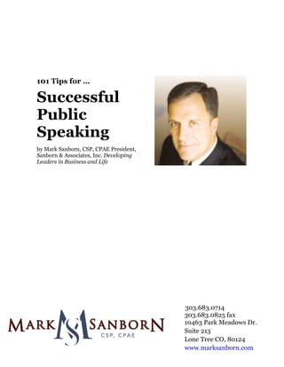  
	
  
	
  
	
  
	
  
	
  
	
  
	
  
	
  
              101 Tips for …
	
  




              Successful
              Public
              Speaking
	
  
              by Mark Sanborn, CSP, CPAE President,
              Sanborn & Associates, Inc. Developing
              Leaders in Business and Life
	
  
	
  
	
  
	
  
	
  
	
  
	
  
	
  
	
  
	
  
	
  
	
  
	
  
	
  
	
  
	
  
	
  
	
  
	
     	
  
       	
  
	
  

	
  

	
  

                                                      303.683.0714
                                                      303.683.0825 fax
                                                      10463 Park Meadows Dr.
                                                      Suite 213
                                                      Lone Tree CO, 80124
                                                      www.marksanborn.com
	
  
 
