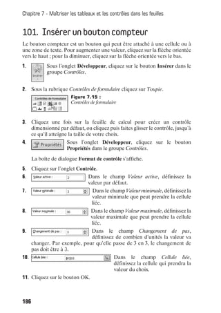 Chapitre 7 - Maîtriser les tableaux et les contrôles dans les feuilles


101. Insérer un bouton compteur
Le bouton compteur est un bouton qui peut être attaché à une cellule ou à
une zone de texte. Pour augmenter une valeur, cliquez sur la flèche orientée
vers le haut ; pour la diminuer, cliquez sur la flèche orientée vers le bas.
1.          Sous l’onglet Développeur, cliquez sur le bouton Insérer dans le
            groupe Contrôles.


2. Sous la rubrique Contrôles de formulaire cliquez sur Toupie.
                        Figure 7.15 :
                        Contrôles de formulaire



3. Cliquez une fois sur la feuille de calcul pour créer un contrôle
   dimensionné par défaut, ou cliquez puis faites glisser le contrôle, jusqu’à
   ce qu’il atteigne la taille de votre choix.
4.                    Sous l’onglet Développeur, cliquez sur le bouton
                      Propriétés dans le groupe Contrôles.

      La boîte de dialogue Format de contrôle s’affiche.
5. Cliquez sur l’onglet Contrôle.
6.                              Dans le champ Valeur active, définissez la
                                valeur par défaut.
7.                                Dans le champ Valeur minimale, définissez la
                                  valeur minimale que peut prendre la cellule
                                  liée.
8.                                Dans le champ Valeur maximale, définissez la
                                  valeur maximale que peut prendre la cellule
                                  liée.
9.                             Dans le champ Changement de pas,
                               définissez de combien d’unités la valeur va
      changer. Par exemple, pour qu’elle passe de 3 en 3, le changement de
      pas doit être à 3.
10.                                          Dans le champ Cellule liée,
                                             définissez la cellule qui prendra la
                                             valeur du choix.
11. Cliquez sur le bouton OK.



186
 