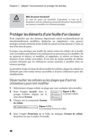 Chapitre 1 - Adapter l’environnement et protéger les données



                 Mot de passe facultatif
                 Le mot de passe est facultatif. Cependant, si vous ne le
                 fournissez, tous les utilisateurs pourront désactiver la protection
                 du classeur et modifier les éléments protégés.




Protéger les éléments d’une feuille d’un classeur
Pour empêcher que des données importantes soient accidentellement ou
intentionnellement modifiées, déplacées ou supprimées, vous pouvez
protéger certains éléments d’une feuille de calcul ou d’un classeur à l’aide ou
non d’un mot de passe.

Lorsque vous protégez une feuille de calcul, toutes les cellules de la feuille
sont verrouillées par défaut et les utilisateurs ne peuvent pas les modifier. Ils
ne peuvent ni insérer, ni modifier, ni supprimer, ni mettre en forme les
données d’une cellule verrouillée. Il est tout de même possible de définir
certains éléments que les utilisateurs seront autorisés à modifier dans un
classeur protégé.

La première étape est donc de déverrouiller les cellules, plages de cellules ou
éléments que vous voulez laisser accessibles à d’autres utilisateurs pour des
modifications.

Déverrouiller les cellules ou les plages que d’autres
utilisateurs pourront modifier
1. Sélectionnez chaque cellule ou plage que vous souhaitez déverrouiller.
2. Sous l’onglet Accueil, dans le                            Figure 1.70 :
   groupe Cellules, cliquez sur le                           Le groupe Cellules
   sous-menu Format.
3. Cliquez sur la commande Format
   de cellule.
                                 Figure 1.71 :
                                 La commande Format de cellule

4. Sous l’onglet Protection de la boîte de dialogue Format de cellule,
   désactivez la case à cocher Verrouillé.




30
 