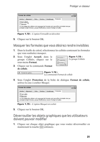 Protéger un classeur




    Figure 1.72 : L’option Verrouillé est décochée

5. Cliquez sur le bouton OK.

Masquer les formules que vous désirez rendre invisibles
1. Dans la feuille de calcul, sélectionnez les cellules contenant les formules
   que vous souhaitez masquer.
2. Sous l’onglet Accueil, dans le                        Figure 1.73 :
   groupe Cellules, cliquez sur le                       Le groupe Cellules
   sous-menu Format.
3. Cliquez sur la commande Format
   de cellule.
                                Figure 1.74 :
                                La commande Format de cellule

4. Sous l’onglet Protection de la boîte de dialogue Format de cellule,
   activez la case à cocher Masqué.




    Figure 1.75 : L’option Masqué est cochée

5. Cliquez sur le bouton OK.

Déverrouiller les objets graphiques que les utilisateurs
doivent pouvoir modifier
1. Cliquez sur chaque objet graphique que vous voulez déverrouiller en
   maintenant la touche [Ctrl] enfoncée.



                                                                              31
 