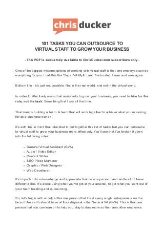 101 TASKS YOU CAN OUTSOURCE TO
VIRTUAL STAFF TO GROW YOUR BUSINESS
- This PDF is exclusively available to ChrisDucker.com subscribers only -
One of the biggest misconceptions of working with virtual staff is that one employee can do
everything for you. I call this the ‘Super VA Myth’, and I’ve busted it over and over again.
Bottom line - it’s just not possible. Not in the real world, and not in the virtual world.
In order to effectively use virtual assistants to grow your business, you need to hire for the
role, not the task. Something that I say all the time.
That means building a team. A team that will work together to achieve what you’re aiming
for as a business owner.
It’s with this in mind that I decided to put together this list of tasks that you can outsource
to virtual staff to grow your business more effectively. You’ll see that I’ve broken it down
into the following roles:
• General Virtual Assistant (GVA)
• Audio / Video Editor
• Content Writer
• SEO / Web Marketer
• Graphic / Web Designer
• Web Developer
It’s important to acknowledge and appreciate that no one person can handle all of these
different roles. It’s about using what you’ve got at your arsenal, to get what you want out of
your team building and outsourcing.
So, let’s begin with a look at the one person that I feel every single entrepreneur on the
face of the earth should have at their disposal – the General VA (GVA). This is that one
person that you can lean on to help you, day to day, more so than any other employee.
 