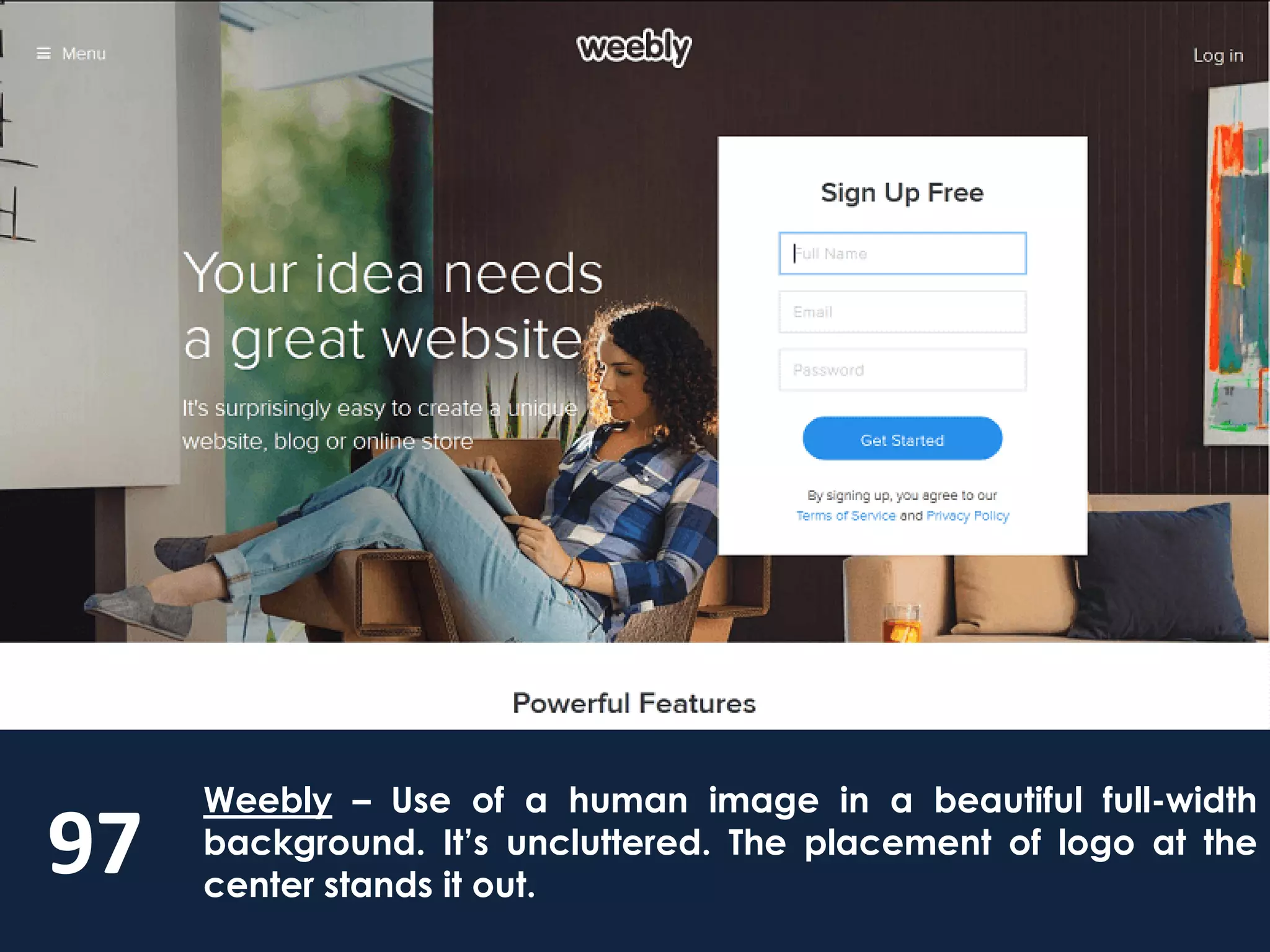 97
Weebly – Use of a human image in a beautiful full-width
background. It’s uncluttered. The placement of logo at the
center stands it out.
 