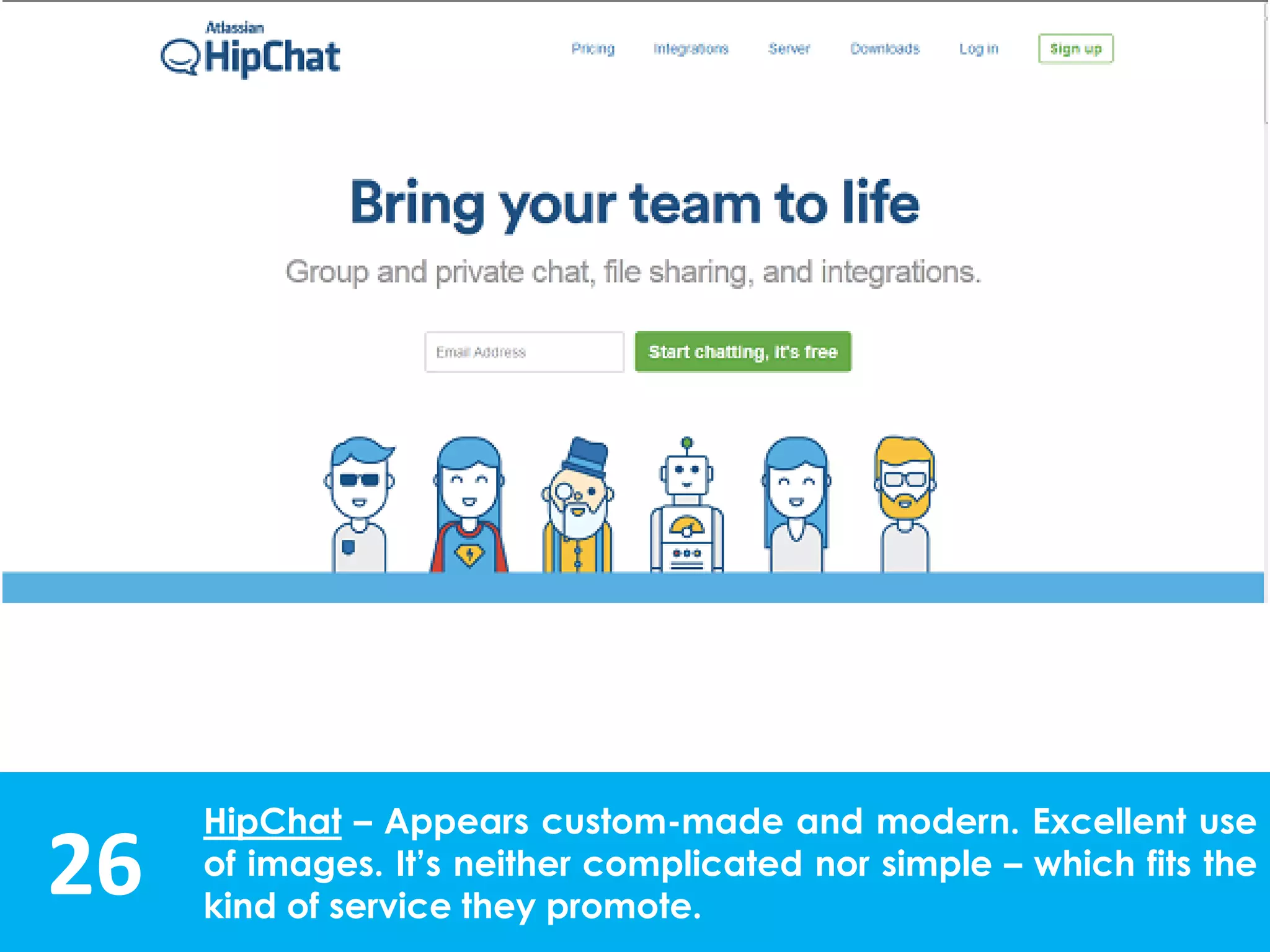 26
HipChat – Appears custom-made and modern. Excellent use
of images. It’s neither complicated nor simple – which fits the
kind of service they promote.
 