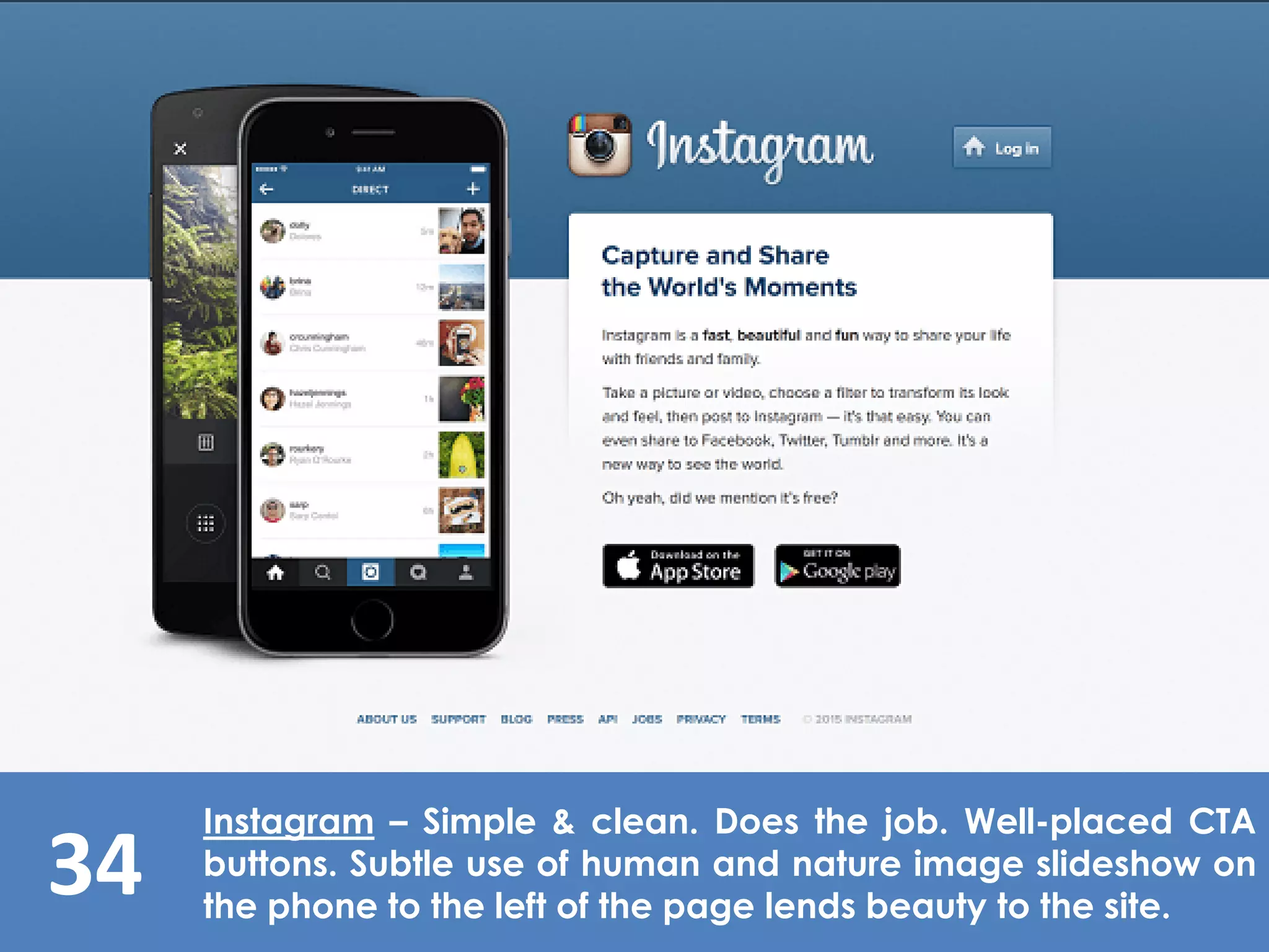 34
Instagram – Simple & clean. Does the job. Well-placed CTA
buttons. Subtle use of human and nature image slideshow on
the phone to the left of the page lends beauty to the site.
 
