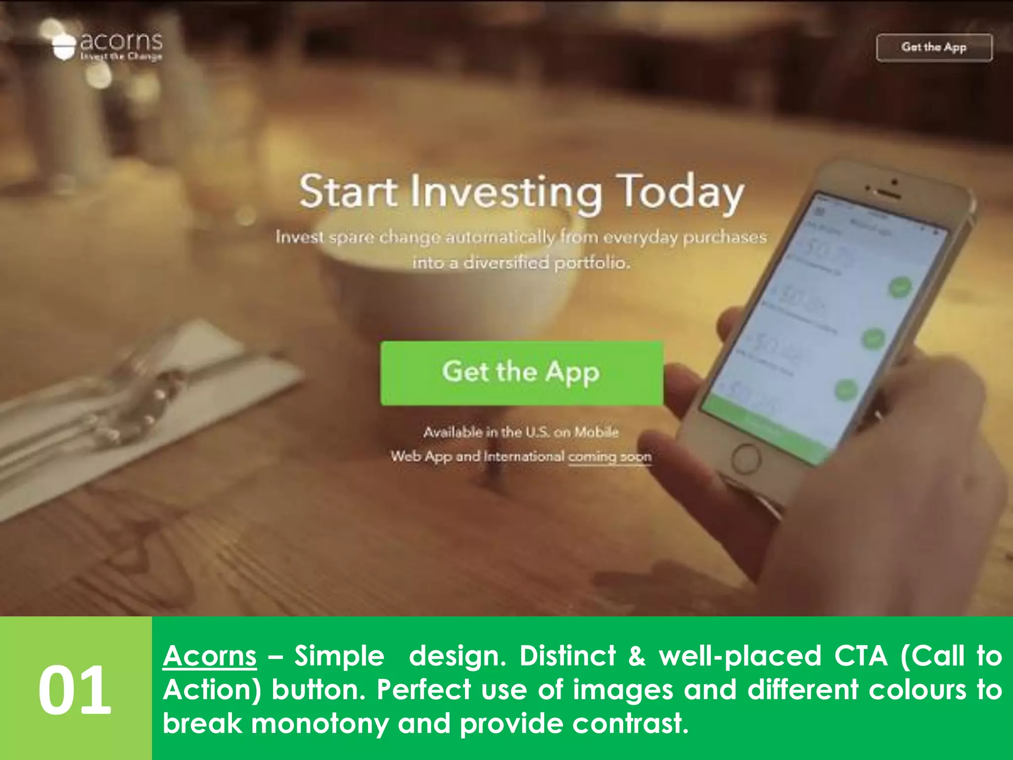 01
Acorns – Simple design. Distinct & well-placed CTA (Call to
Action) button. Perfect use of images and different colours to
break monotony and provide contrast.
 