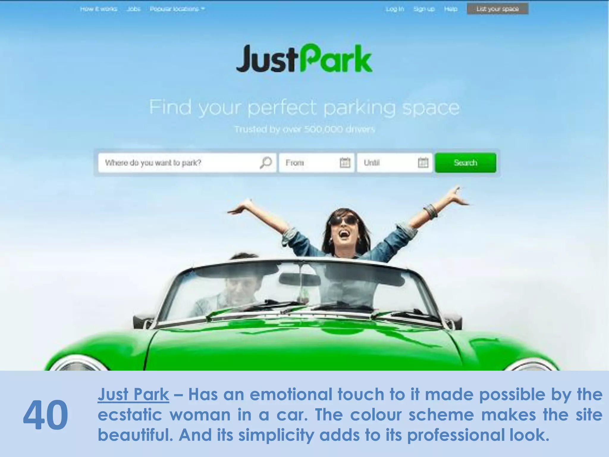 40
Just Park – Has an emotional touch to it made possible by the
ecstatic woman in a car. The colour scheme makes the site
beautiful. And its simplicity adds to its professional look.
 