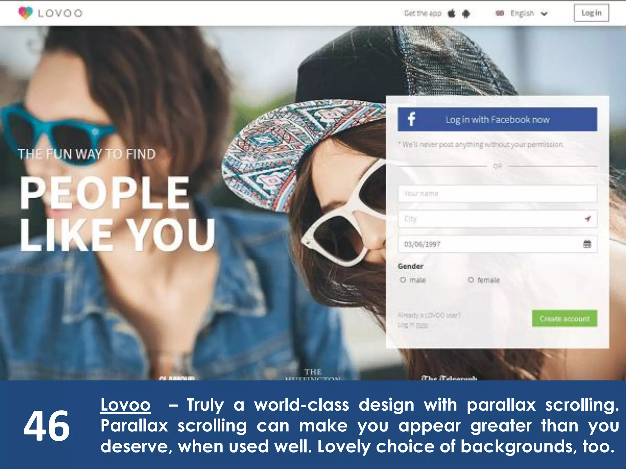 46
Lovoo – Truly a world-class design with parallax scrolling.
Parallax scrolling can make you appear greater than you
deserve, when used well. Lovely choice of backgrounds, too.
 