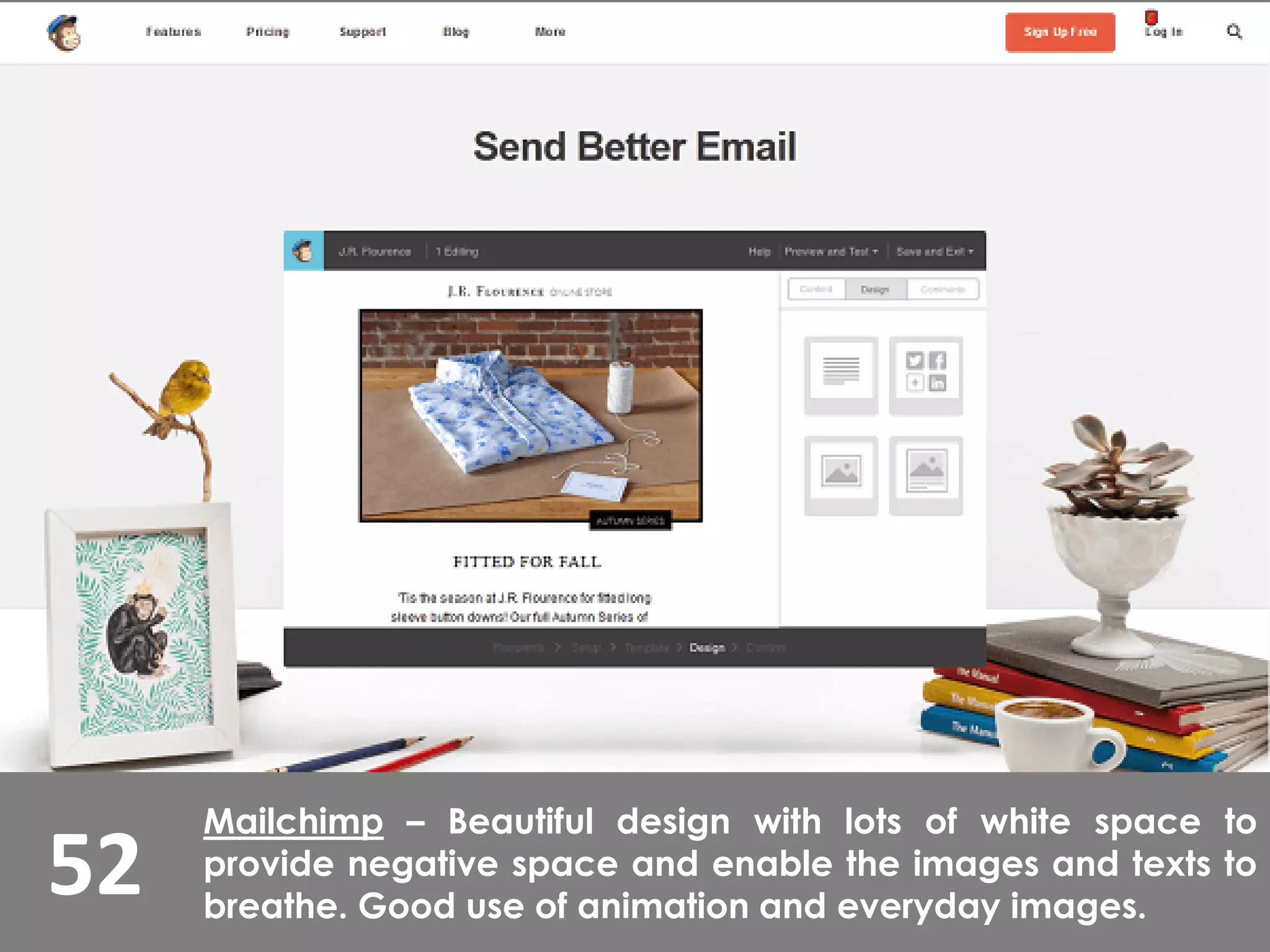 52
Mailchimp – Beautiful design with lots of white space to
provide negative space and enable the images and texts to
breathe. Good use of animation and everyday images.
 