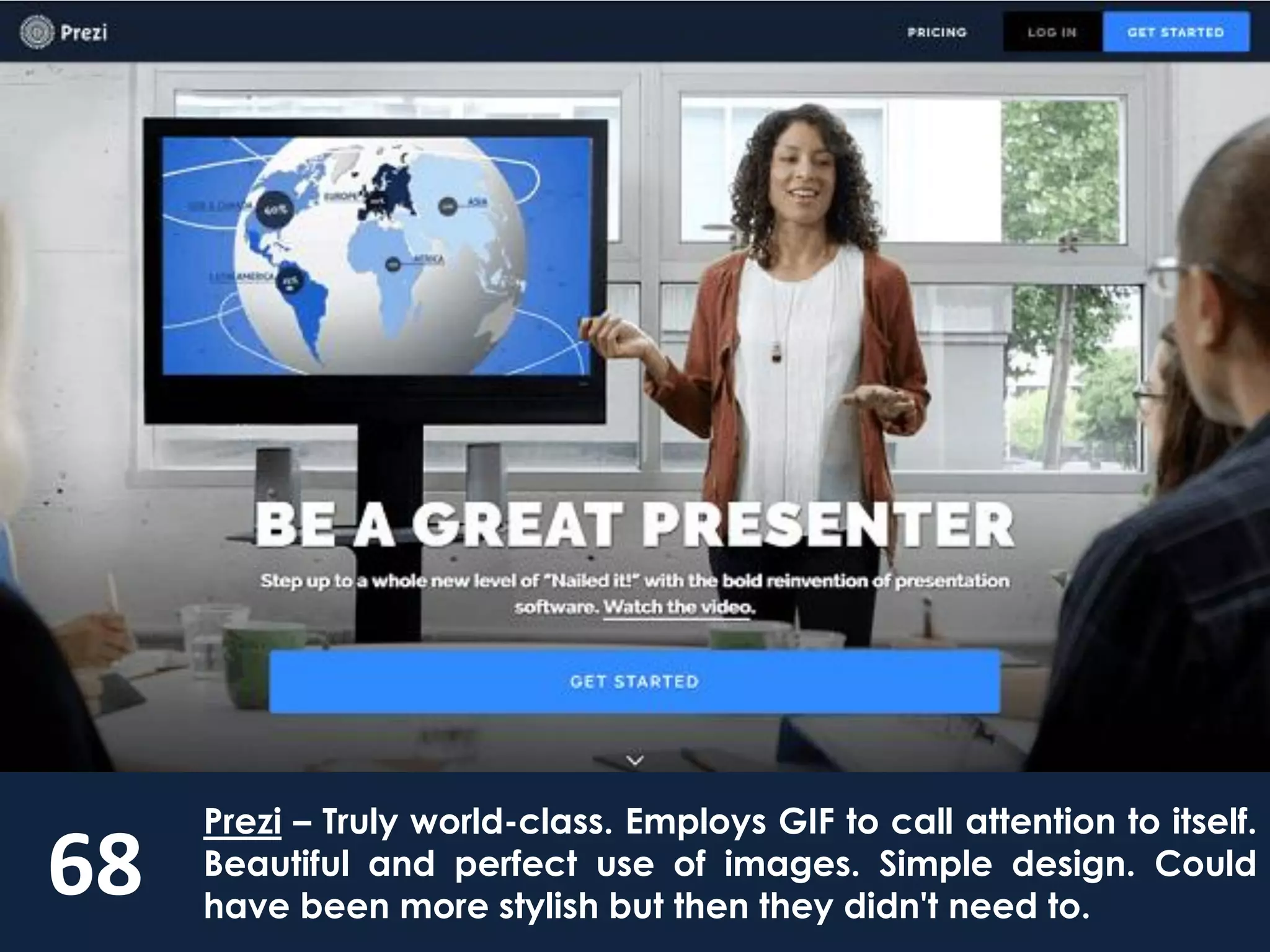 68
Prezi – Truly world-class. Employs GIF to call attention to itself.
Beautiful and perfect use of images. Simple design. Could
have been more stylish but then they didn't need to.
 