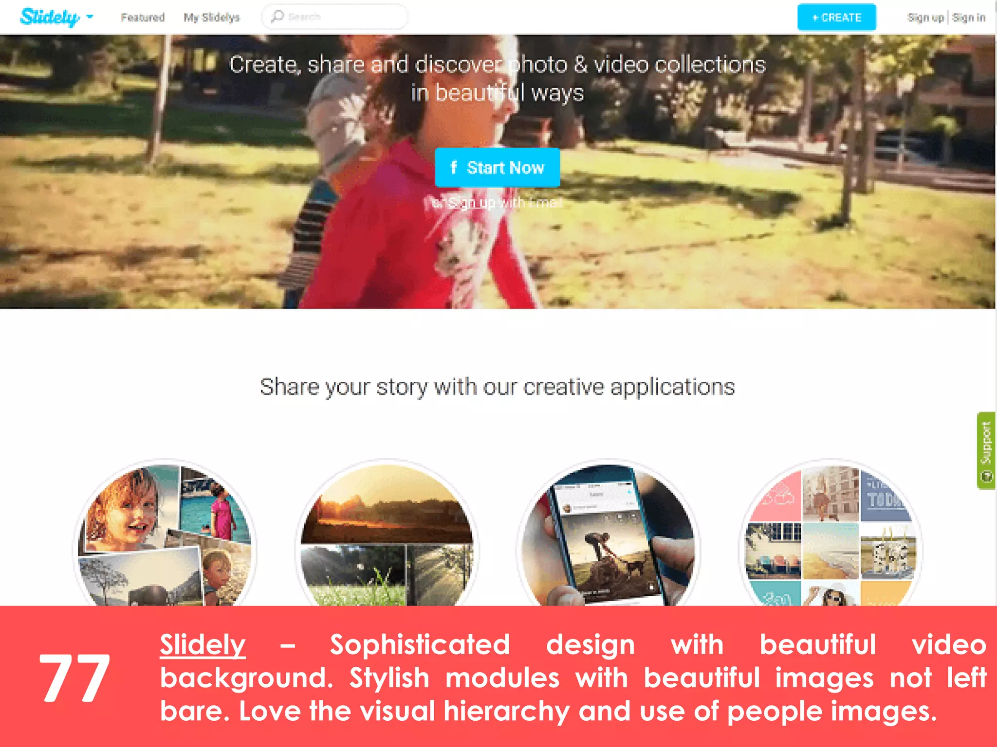 77
Slidely – Sophisticated design with beautiful video
background. Stylish modules with beautiful images not left
bare. Love the visual hierarchy and use of people images.
 