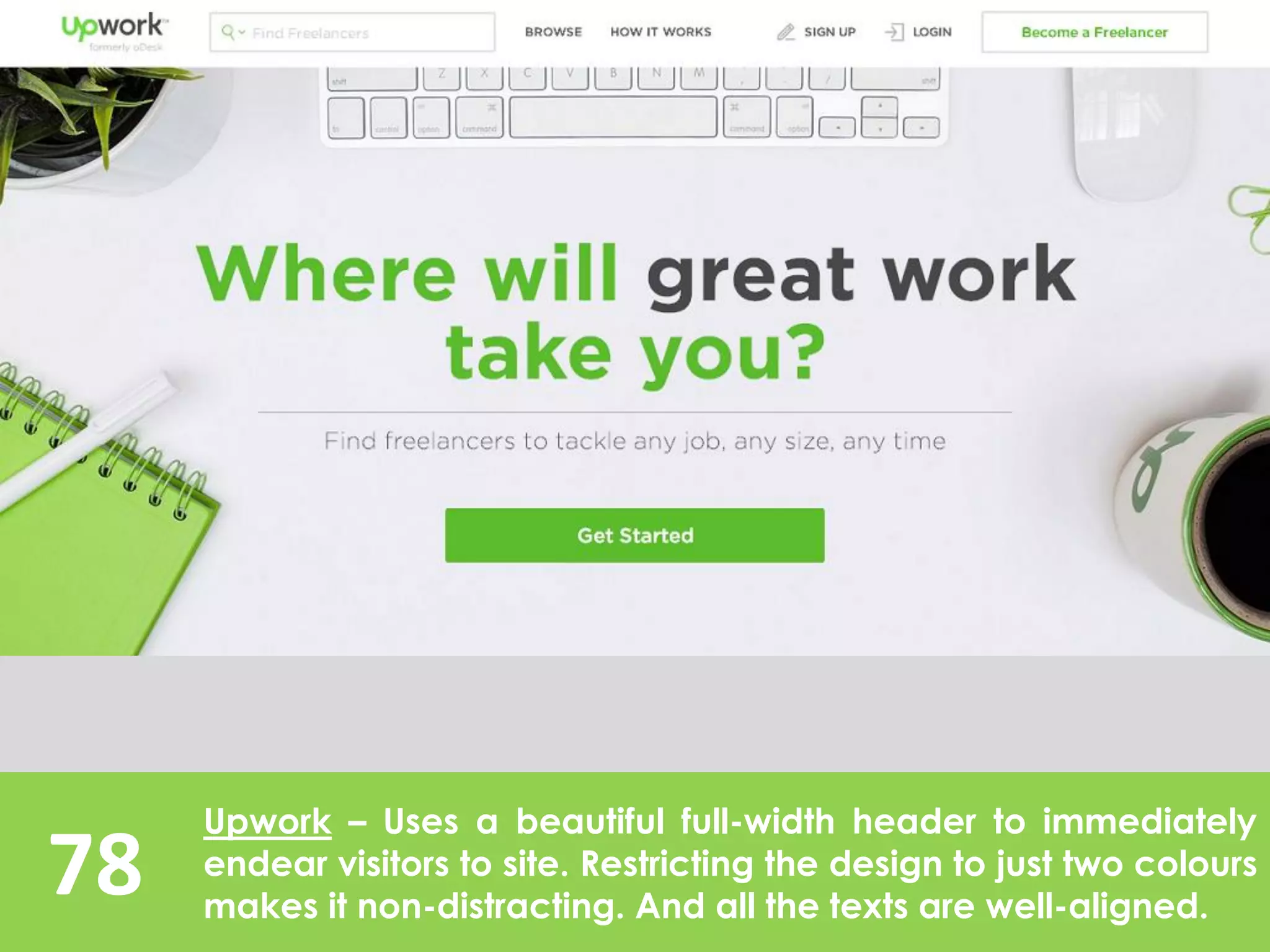 78
Upwork – Uses a beautiful full-width header to immediately
endear visitors to site. Restricting the design to just two colours
makes it non-distracting. And all the texts are well-aligned.
 